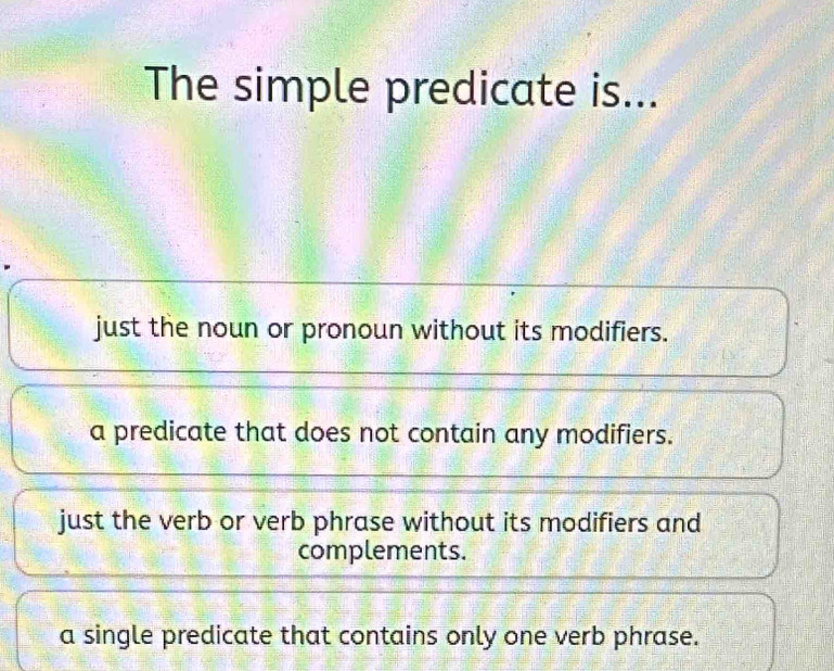 The simple predicate is...
just the noun or pronoun without its modifiers.
a predicate that does not contain any modifiers.
just the verb or verb phrase without its modifiers and
complements.
a single predicate that contains only one verb phrase.