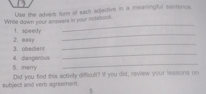 Use the adverb form of each adjective in a meaningful sentence. 
Write down your answers in your notebook. 
_ 
1. speedy 
_ 
_ 
2. easy 
_ 
3. obedient 
_ 
4. dangerous 
5. merry 
Did you find this activity difficult? If you did, review your lessons on 
subject and verb agreement. 
5