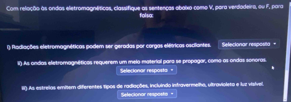 Com relação às ondas eletromagnéticas, classifique as sentenças abaixo como V, para verdadeira, ou F, para 
falsa: 
i) Radiações eletromagnéticas podem ser geradas por cargas elétricas oscilantes. Selecionar resposta = 
ii) As ondas eletromagnéticas requerem um meio material para se propagar, como as ondas sonoras. 
Selecionar resposta 
iii) As estrelas emitem diferentes tipos de radiações, incluindo infravermelho, ultravioleta e luz visível. 
Selecionar resposta =