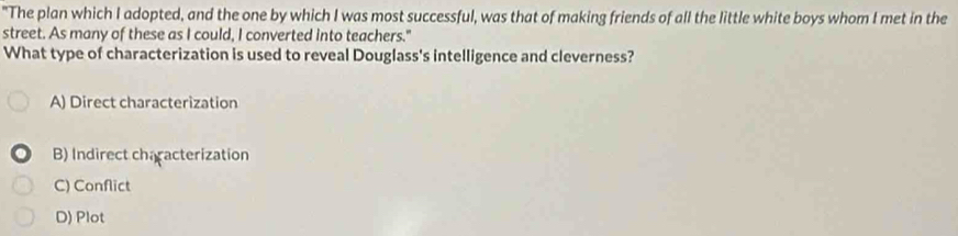 "The plan which I adopted, and the one by which I was most successful, was that of making friends of all the little white boys whom I met in the
street. As many of these as I could, I converted into teachers."
What type of characterization is used to reveal Douglass's intelligence and cleverness?
A) Direct characterization
B) Indirect characterization
C) Conflict
D) Plot