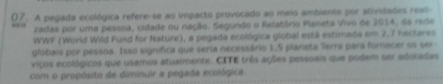 A pegada ecológica refere-se ao impacto provocado ao meio ambiente por atividades reali- 
0 3 zadas por uma pessoa, cidade ou nação. Segundo o Relatório Planeta Vivo de 2014, da rede 
WWF (World Wild Fund for Nature), a pegada ecológica global está estimada em 2,7 hectares
globais por pessoa. Isso significa que seria necessário 1,5 planeta Terra para forecer os ser- 
viços ecológicos que usamos atualmente. CITE três ações pessoais que podem ser adotadas 
com o propósito de diminuir a pegada ecológica.