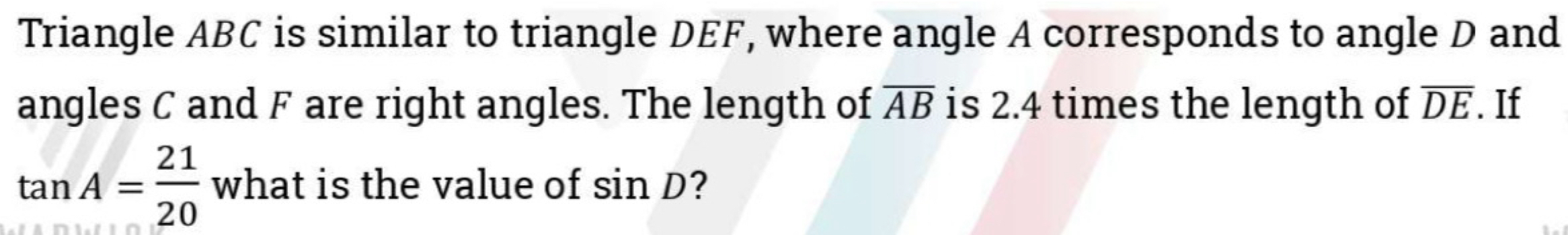 Triangle ABC is similar to triangle DEF, where angle A corresponds to angle D and 
angles C and F are right angles. The length of overline AB is 2.4 times the length of overline DE. If
tan A= 21/20  what is the value of sin D ?