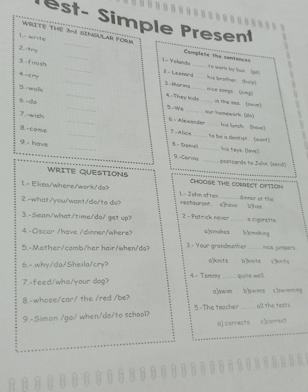 est - Simple Present
WRITE THE 3rd SINGULAR FORM
1.- write
77
_
2.-try
_
Complete the sentences
_
3.-finish
1 - Yolanda _to work by bus. (go)
_
4.-cry
2.- Leonard _his brother. (help)
_
5.-walk
3.-Marina _nice songs (sing)
a 
_
4.-They kids _in the sea (swim)
6.-do
5.-We __our homework. (do)
7.-wish __7.-Alice
6 - Alexander _his lunch. (have)
8.-come 8.- Daniel
to be a dentist. (want)
9.- have _9.-Carina_
his toys. (love)
_postcards to John. (send)
WRITE QUESTIONS CHOOSE THE CORRECT OPTION
1.- Elisa/where/work/do? 1.- John often _dinner at the
2.-what/you/want/do/to do?
restaurant. a)have b)has
2.- Patrick never
3.-Sean/what/time/do/ get up? _a cigarette
4.-Oscar /have /dinner/where? a)smokes b)smoking
3.- Your grandmother
5.-Mother/comb/her hair/when/do? _nice jumpers.
6.-.why/do/Sheila/cry?
a)knits b)knite c)knife
4 - Tommy _quite well.
7.-feed/who/your dog?
a)swim b)swims c)swimming
8.-whose/car/ the /red /be?
5 -The teacher _all the tests.
9.-Simon /go/ when/do/to school?
a) corrects c)correct