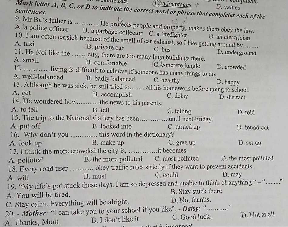 é qupment .
Veak nesses C. advantages D. values
Mark letter A, B, C, or D to indicate the correct word or phrase that completes each of the
sentences.
9. Mr Ba’s father is _He protects people and property, makes them obey the law.
A. a police officer B. a garbage collector C. a firefighter D. an electrician
10. I am often carsick because of the smell of car exhaust, so I like getting around by......
A. taxi _B. private car C. bus D. underground
11. Ha Noi like the city, there are too many high buildings there.
A. small B. comfortable C. concrete jungle D. crowded
12 living is difficult to achieve if someone has many things to do.
A. well-balanced B. badly balanced C. healthy D. happy
13. Although he was sick, he still tried to_ all his homework before going to school.
A. get B. accomplish C. delay D. distract
14. He wondered how _the news to his parents.
A. to tell B. tell C. telling D. told
15. The trip to the National Gallery has been _until next Friday.
A. put off B. looked into C. turned up D. found out
16. Why don’t you _this word in the dictionary?
A. look up B. make up C. give up D. set up
17. I think the more crowded the city is, _it becomes.
A. polluted B. the more polluted C. most polluted D. the most polluted
18. Every road user _obey traffic rules strictly if they want to prevent accidents.
A. will B. must C. could D. may
19. “My life’s got stuck these days. I am so depressed and unable to think of anything.” — “. …... ”
A. You will be tired. B. Stay stuck there
C. Stay calm. Everything will be alright. D. No, thanks.
20. - Mother: “I can take you to your school if you like”. - Daisy: “_
A. Thanks, Mum B. I don’t like it C. Good luck. D. Not at all