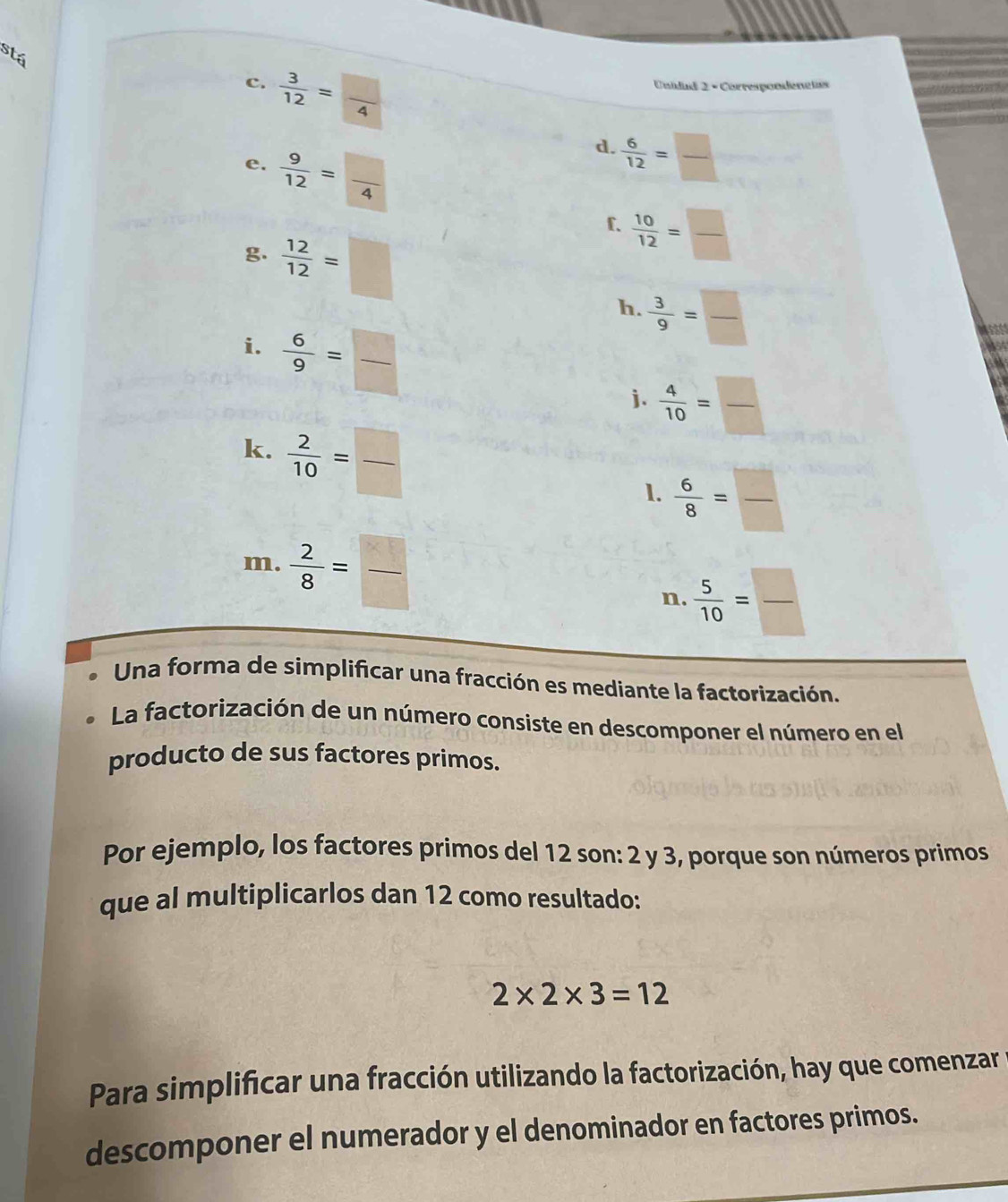 stá 
c.  3/12 = □ /4 
Unidad 2 - Correspondénctss 
e.  9/12 = □ /4 
d.  6/12 = □ /□  
f.  10/12 = □ /□  
g.  12/12 =□
h.  3/9 = □ /□  
i.  6/9 = □ /□  
j.  4/10 = □ /□  
k.  2/10 = □ /□  
1.  6/8 = □ /□  
m.  2/8 = □ /□   n.  5/10 = □ /□  
Una forma de simplificar una fracción es mediante la factorización. 
La factorización de un número consiste en descomponer el número en el 
producto de sus factores primos. 
Por ejemplo, los factores primos del 12 son: 2 y 3, porque son números primos 
que al multiplicarlos dan 12 como resultado:
2* 2* 3=12
Para simplificar una fracción utilizando la factorización, hay que comenzar 
descomponer el numerador y el denominador en factores primos.