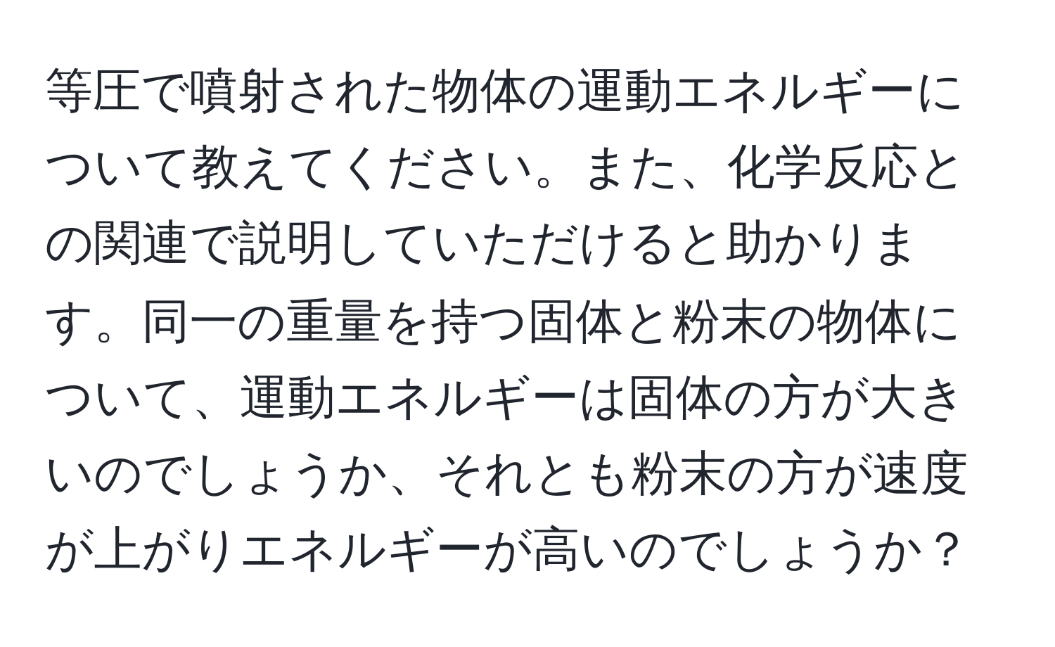 等圧で噴射された物体の運動エネルギーについて教えてください。また、化学反応との関連で説明していただけると助かります。同一の重量を持つ固体と粉末の物体について、運動エネルギーは固体の方が大きいのでしょうか、それとも粉末の方が速度が上がりエネルギーが高いのでしょうか？