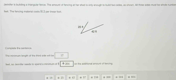 Jerinifer is building a triangular fence. The amount of fencing at her shed is only enough to build two sides, as shown. All three sides must be whole number
feet. The fencing material costs $12 per linear foot.
25 ft
42 f
Compliete the sentence 
The minimum length of the third side will be 17
feet, so Jennifer needs to spend a minimum of $ 204 on the additional amount of fencing. 
; 18 # 25; 42 = 57 # 216 # 300 t504 # 804