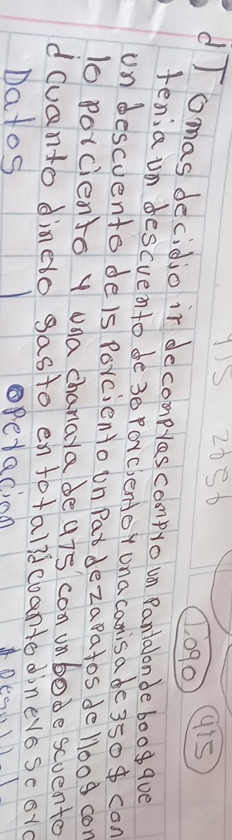 1)5 20S6
, 090
g15
dIomas decidjo ir decomples compro un Panialonde boog qve 
tenia un descvento de30 Porclentor ona canisa de 350 con 
un descuento deis forciento on Patdezapatos de ll00g cor
10 porciento y una chanara de uis con unbode scvento 
dcuanto dinedo gasto enfotalidcoanto diners scorc 
Datos opedacion