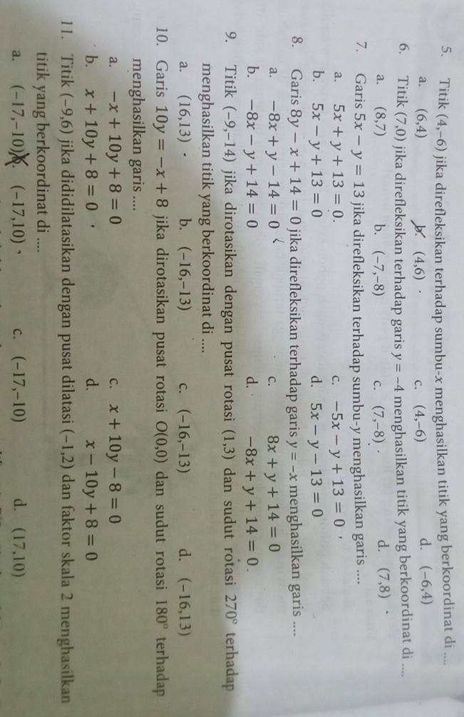 Titik (4,-6) jika direfleksikan terhadap sumbu-x menghasilkan titik yang berkoordinat di_
a. (6,4) (4,6).
C. (4,-6)
d. (-6,4)
6. Titik (7,0) jika direfleksikan terhadap garis y=-4 menghasilkan titik yang berkoordinat di ....
a. (8,7) b. (-7,-8) C. (7,-8)·
d. (7,8).
7. Garis 5x-y=13 jika direfleksikan terhadap sumbu-y menghasilkan garis ....
a. 5x+y+13=0. C. -5x-y+13=0 '
b. 5x-y+13=0 d. 5x-y-13=0
8. Garis 8y-x+14=0 jika direfleksikan terhadap garis y=-x menghasilkan garis ....
a. -8x+y-14=0 C. 8x+y+14=0
b. -8x-y+14=0 d. -8x+y+14=0.
9. Titik (-9,-14) jika dirotasikan dengan pusat rotasi (1,3) dan sudut rotasi 270° terhadap
menghasilkan titik yang berkoordinat di ....
a. (16,13)· b. (-16,-13) C. (-16,-13) d. (-16,13)
10. Garis 10y=-x+8 jika dirotasikan pusat rotasi O(0,0) dan sudut rotasi 180° terhadap
menghasilkan garis ....
a. -x+10y+8=0 C. x+10y-8=0
b. x+10y+8=0 d. x-10y+8=0
11. Titik (-9,6) jika dididilatasikan dengan pusat dilatasi (-1,2) dan faktor skala 2 menghasilkan
titik yang berkoordinat di ....
a. (-17,-10) Q. (-17,10) ` C. (-17,-10) d. (17,10)