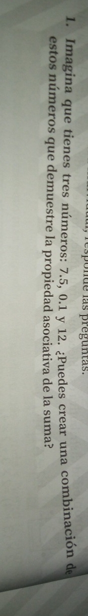 responde las preguntas. 
1. Imagina que tienes tres números: 7.5, 0.1 y 12. ¿Puedes crear una combinación de 
estos números que demuestre la propiedad asociativa de la suma?