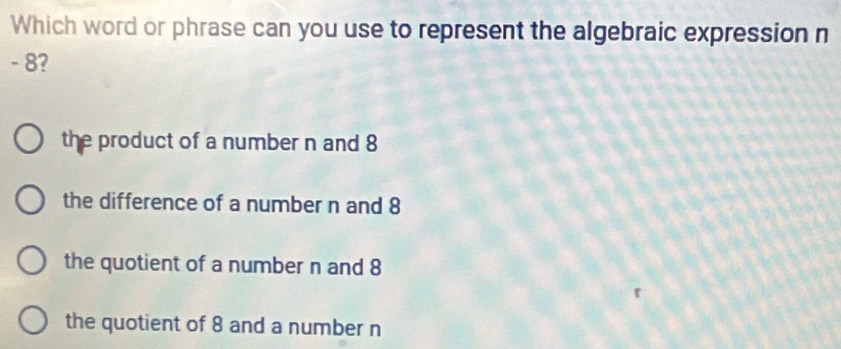 Which word or phrase can you use to represent the algebraic expression n
- 8?
the product of a number n and 8
the difference of a number n and 8
the quotient of a number n and 8
the quotient of 8 and a number n