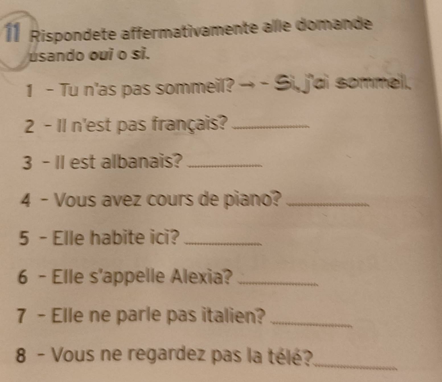 Rispondete affermativamente alle domande 
usando oui o si. 
1 - Tu n'as pas sommeil? → - Si, j'di sommell. 
2 - 11 n'est pas français?_ 
3 - Il est albanais?_ 
4 - Vous avez cours de piano?_ 
5 - Elle habite ici?_ 
6 - Elle s'appelle Alexia?_ 
7 - Elle ne parle pas italien?_ 
8 - Vous ne regardez pas la télé?_