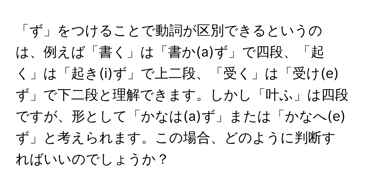 「ず」をつけることで動詞が区別できるというのは、例えば「書く」は「書か(a)ず」で四段、「起く」は「起き(i)ず」で上二段、「受く」は「受け(e)ず」で下二段と理解できます。しかし「叶ふ」は四段ですが、形として「かなは(a)ず」または「かなへ(e)ず」と考えられます。この場合、どのように判断すればいいのでしょうか？