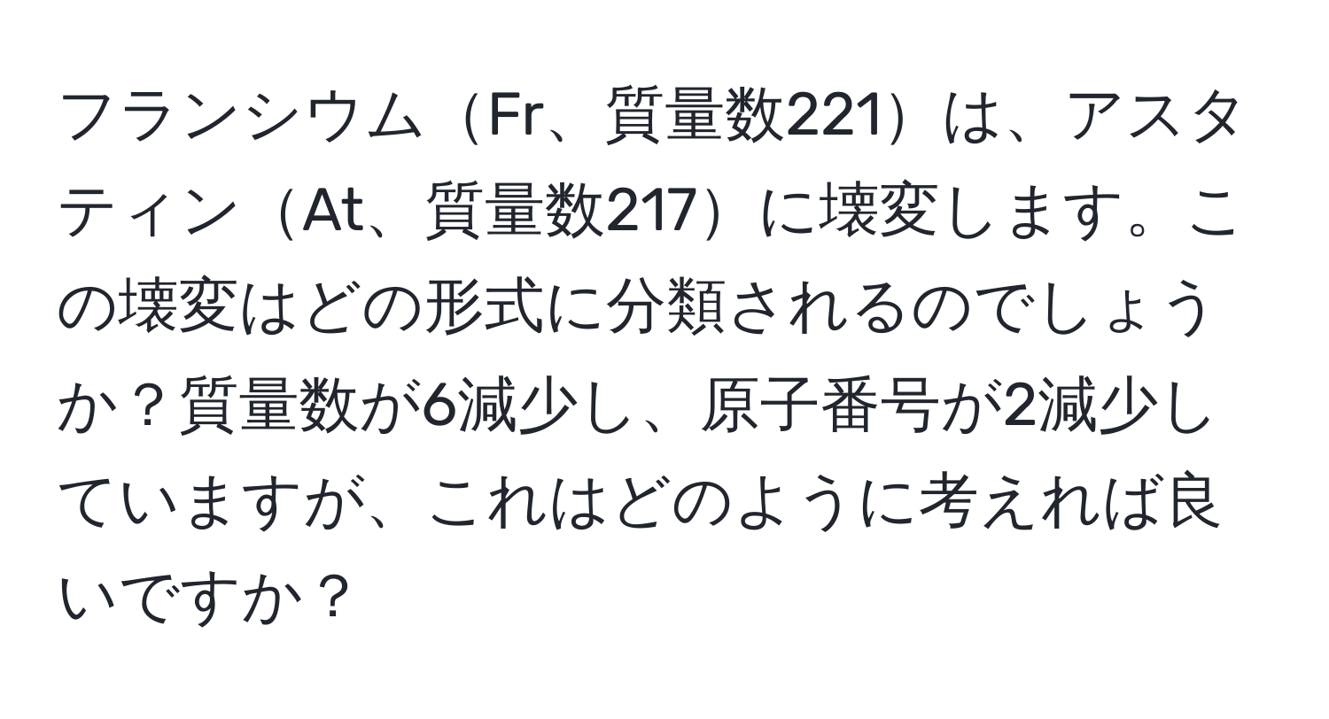 フランシウムFr、質量数221は、アスタティンAt、質量数217に壊変します。この壊変はどの形式に分類されるのでしょうか？質量数が6減少し、原子番号が2減少していますが、これはどのように考えれば良いですか？