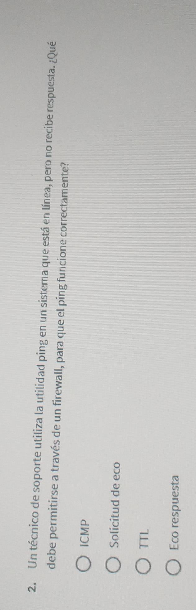 Un técnico de soporte utiliza la utilidad ping en un sistema que está en línea, pero no recibe respuesta. ¿Qué
debe permitirse a través de un firewall, para que el ping funcione correctamente?
ICMP
Solicitud de eco
TTL
Eco respuesta