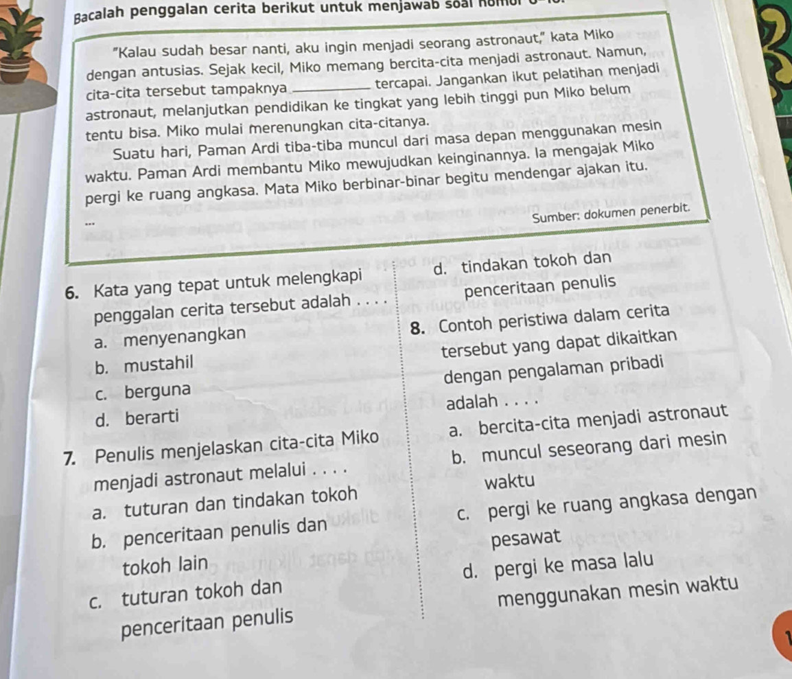 Bacalah penggalan cerita berikut untuk menjawab soal homu
"Kalau sudah besar nanti, aku ingin menjadi seorang astronaut," kata Miko
dengan antusias. Sejak kecil, Miko memang bercita-cita menjadi astronaut. Namun,
cita-cita tersebut tampaknya tercapai. Jangankan ikut pelatihan menjadi
astronaut, melanjutkan pendidikan ke tingkat yang lebih tinggi pun Miko belum
tentu bisa. Miko mulai merenungkan cita-citanya.
Suatu hari, Paman Ardi tiba-tiba muncul dari masa depan menggunakan mesin
waktu. Paman Ardi membantu Miko mewujudkan keinginannya. la mengajak Miko
pergi ke ruang angkasa. Mata Miko berbinar-binar begitu mendengar ajakan itu.
..
Sumber: dokumen penerbit.
6. Kata yang tepat untuk melengkapi d. tindakan tokoh dan
penggalan cerita tersebut adalah . . . . penceritaan penulis
8. Contoh peristiwa dalam cerita
a. menyenangkan
tersebut yang dapat dikaitkan
b. mustahil
dengan pengalaman pribadi
c. berguna
d. berarti adalah . . . .
7. Penulis menjelaskan cita-cita Miko a. bercita-cita menjadi astronaut
menjadi astronaut melalui . . . . b. muncul seseorang dari mesin
waktu
a. tuturan dan tindakan tokoh
b. penceritaan penulis dan c. pergi ke ruang angkasa dengan
pesawat
tokoh lain
c. tuturan tokoh dan d. pergi ke masa lalu
penceritaan penulis menggunakan mesin waktu