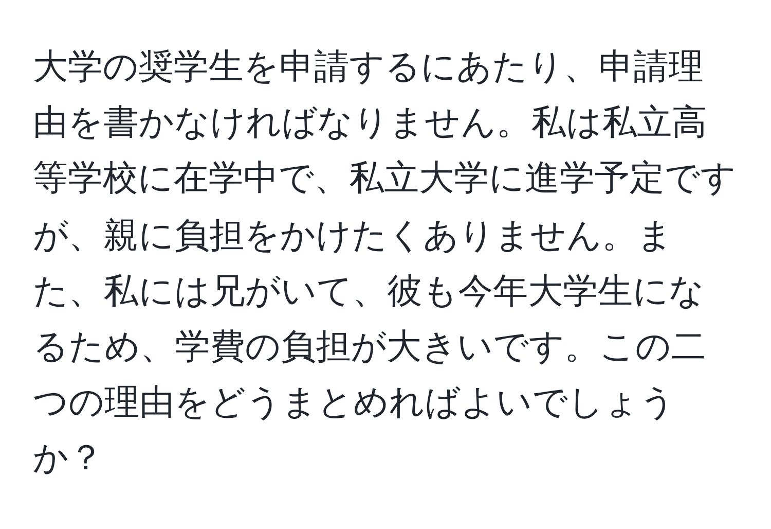 大学の奨学生を申請するにあたり、申請理由を書かなければなりません。私は私立高等学校に在学中で、私立大学に進学予定ですが、親に負担をかけたくありません。また、私には兄がいて、彼も今年大学生になるため、学費の負担が大きいです。この二つの理由をどうまとめればよいでしょうか？