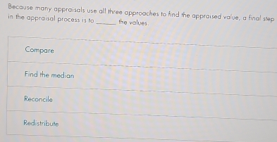 Because many appraisals use all three approaches to find the appraised value, a final step
in the appraisal process is to _the values.
Compare
Find the median
Reconcile
Redistribute