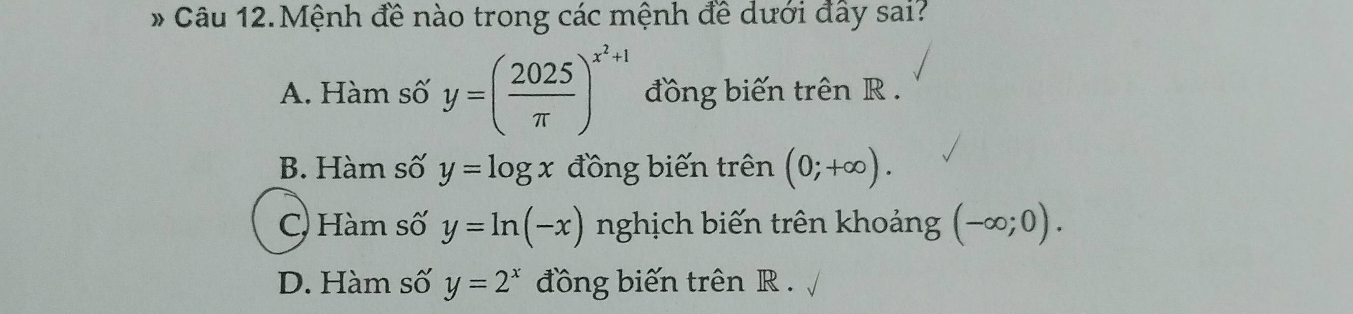 Câu 12.Mệnh đề nào trong các mệnh đề dưới đây sai?
A. Hàm số y=( 2025/π  )^x^2+1 đồng biến trên R.
B. Hàm số y=log x đồng biến trên (0;+∈fty ).
C) Hàm số y=ln (-x) nghịch biến trên khoảng (-∈fty ;0).
D. Hàm số y=2^x đồng biến trên R.