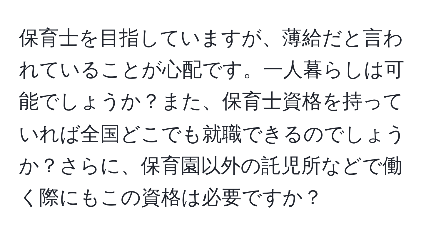 保育士を目指していますが、薄給だと言われていることが心配です。一人暮らしは可能でしょうか？また、保育士資格を持っていれば全国どこでも就職できるのでしょうか？さらに、保育園以外の託児所などで働く際にもこの資格は必要ですか？