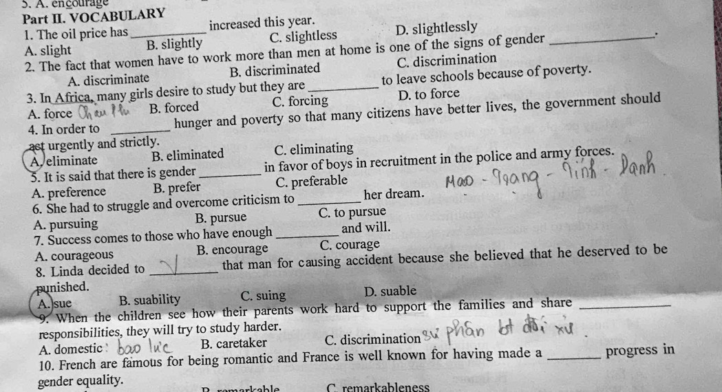 encourage
Part II. VOCABULARY
1. The oil price has increased this year.
A. slight _B. slightly C. slightless D. slightlessly_
2. The fact that women have to work more than men at home is one of the signs of gender
.
A. discriminate B. discriminated C. discrimination
3. In Africa, many girls desire to study but they are_ to leave schools because of poverty.
A. force B. forced C. forcing D. to force
4. In order to _hunger and poverty so that many citizens have better lives, the government should
act urgently and strictly.
A eliminate B. eliminated C. eliminating
5. It is said that there is gender _in favor of boys in recruitment in the police and army forces.
A. preference B. prefer C. preferable
6. She had to struggle and overcome criticism to _her dream.
A. pursuing B. pursue C. to pursue
7. Success comes to those who have enough _and will.
A. courageous B. encourage C. courage
8. Linda decided to _that man for causing accident because she believed that he deserved to be
punished.
A. sue B. suability C. suing D. suable
9. When the children see how their parents work hard to support the families and share_
responsibilities, they will try to study harder.
A. domestic B. caretaker C. discrimination
10. French are famous for being romantic and France is well known for having made a _progress in
gender equality. C. remarkableness
arkahle