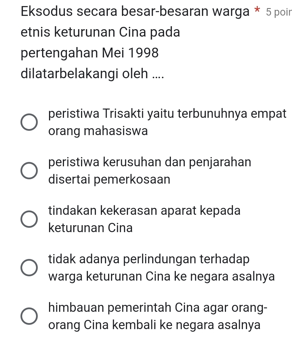 Eksodus secara besar-besaran warga * 5 poir
etnis keturunan Cina pada
pertengahan Mei 1998
dilatarbelakangi oleh ....
peristiwa Trisakti yaitu terbunuhnya empat
orang mahasiswa
peristiwa kerusuhan dan penjarahan
disertai pemerkosaan
tindakan kekerasan aparat kepada
keturunan Cina
tidak adanya perlindungan terhadap
warga keturunan Cina ke negara asalnya
himbauan pemerintah Cina agar orang-
orang Cina kembali ke negara asalnya