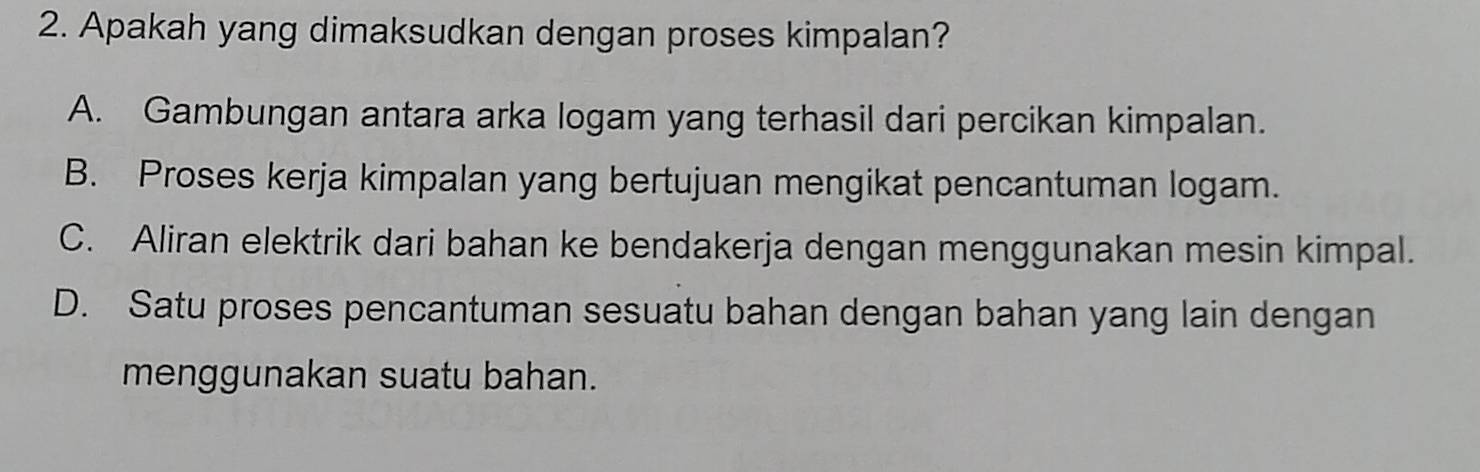 Apakah yang dimaksudkan dengan proses kimpalan?
A. Gambungan antara arka logam yang terhasil dari percikan kimpalan.
B. Proses kerja kimpalan yang bertujuan mengikat pencantuman logam.
C. Aliran elektrik dari bahan ke bendakerja dengan menggunakan mesin kimpal.
D. Satu proses pencantuman sesuatu bahan dengan bahan yang lain dengan
menggunakan suatu bahan.