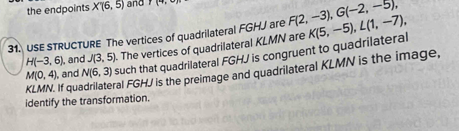 the endpoints X'(6,5) and Y(4,0)
31. USE STRUCTURE The vertices of quadrilateral FGHJ are F(2,-3), G(-2,-5), K(5,-5), L(1,-7),
H(-3,6) , and J(3,5). The vertices of quadrilateral KLMN are
M(0,4) , and N(6,3) such that quadrilateral FGHJ is congruent to quadrilateral
KLMN. If qua ral FGHJ is the preimage and quadrilateral KLMN is the image, 
identify the transformation.