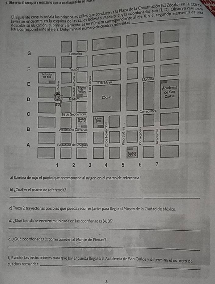 Observa el crequis y realiza lo que a continuación se incita 
El siguiente croquis señala las principales calles que conducen a la Plaza de la Constitución (El Zócalo) en la CDM 
lavier se encuentra en la esquína de las calles Bolivar y Madero, cuyas coordenadas son (1, D). Observa que para 
desembir su ubicación, el primer elemento es un número correspondiente al eje X, y el segundo elemento es una 
letra coadras recorndas 
a) Ilumina de rojo el punto que corresponde al origen en el marco de referencia. 
b) ¿Cuál es el marco de referencia? 
_ 
c) Traza 2 trayectorias posibles que pueda recorrer Javíer para llegar al Museo de la Ciudad de México. 
d) ¿Qué tienda se encuentra ubicada en las coordenadas (4, B)? 
_ 
el ¿Que coordenadas le corresponden al Monte de Piedad? 
_ 
f Escribe las instrucciones para que Javier pueda llegar a la Academia de San Carlos y determina el número de 
cuadras recordas_ 
3