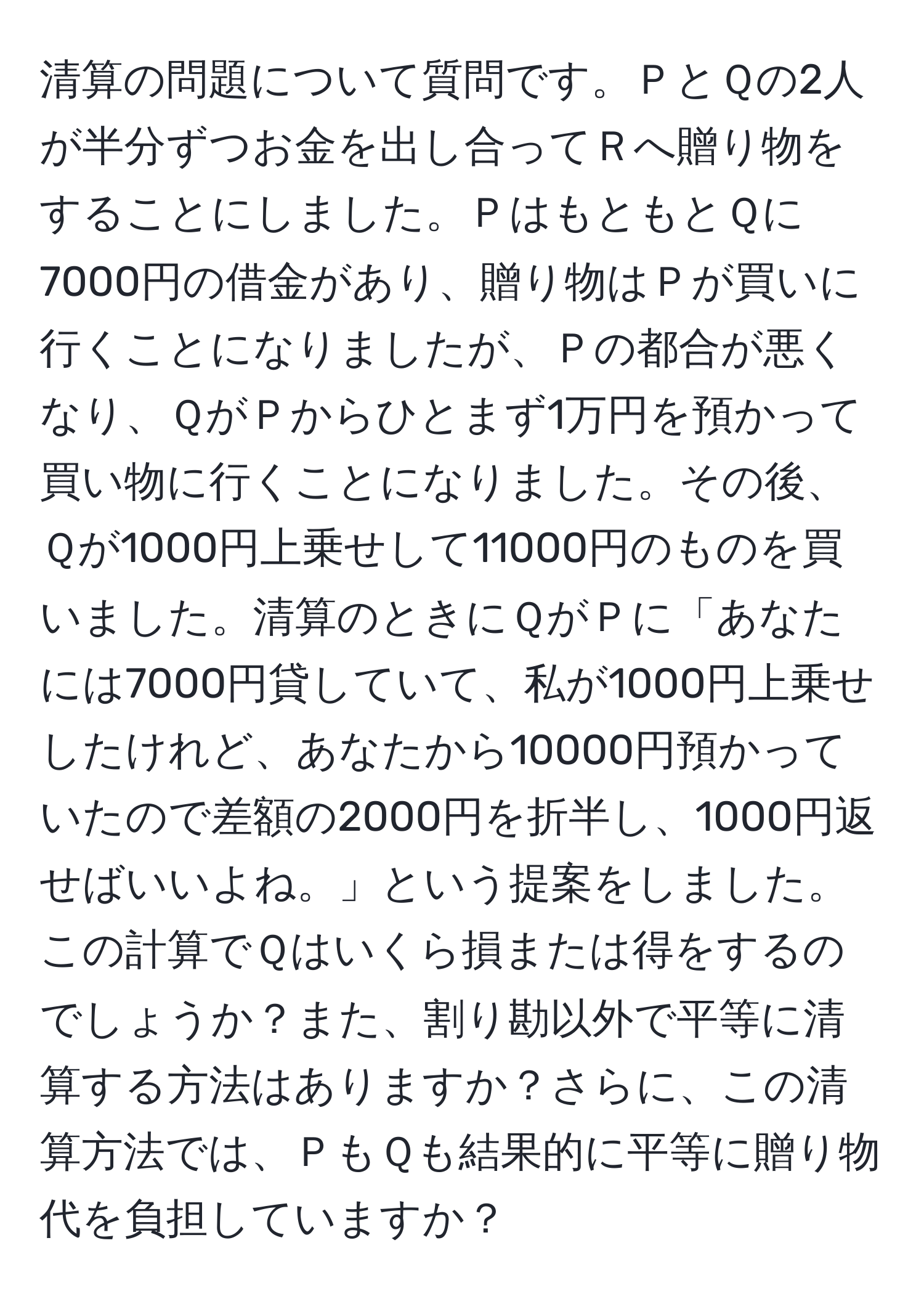 清算の問題について質問です。ＰとＱの2人が半分ずつお金を出し合ってＲへ贈り物をすることにしました。ＰはもともとＱに7000円の借金があり、贈り物はＰが買いに行くことになりましたが、Ｐの都合が悪くなり、ＱがＰからひとまず1万円を預かって買い物に行くことになりました。その後、Ｑが1000円上乗せして11000円のものを買いました。清算のときにＱがＰに「あなたには7000円貸していて、私が1000円上乗せしたけれど、あなたから10000円預かっていたので差額の2000円を折半し、1000円返せばいいよね。」という提案をしました。この計算でＱはいくら損または得をするのでしょうか？また、割り勘以外で平等に清算する方法はありますか？さらに、この清算方法では、ＰもＱも結果的に平等に贈り物代を負担していますか？