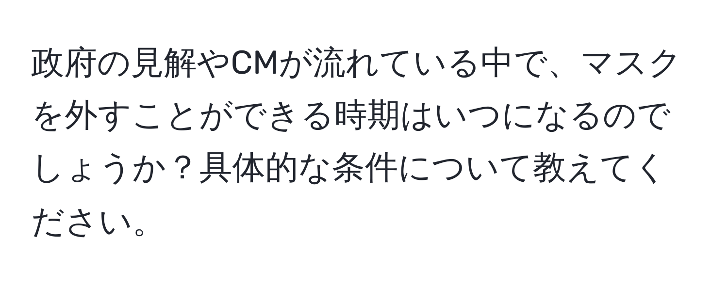 政府の見解やCMが流れている中で、マスクを外すことができる時期はいつになるのでしょうか？具体的な条件について教えてください。