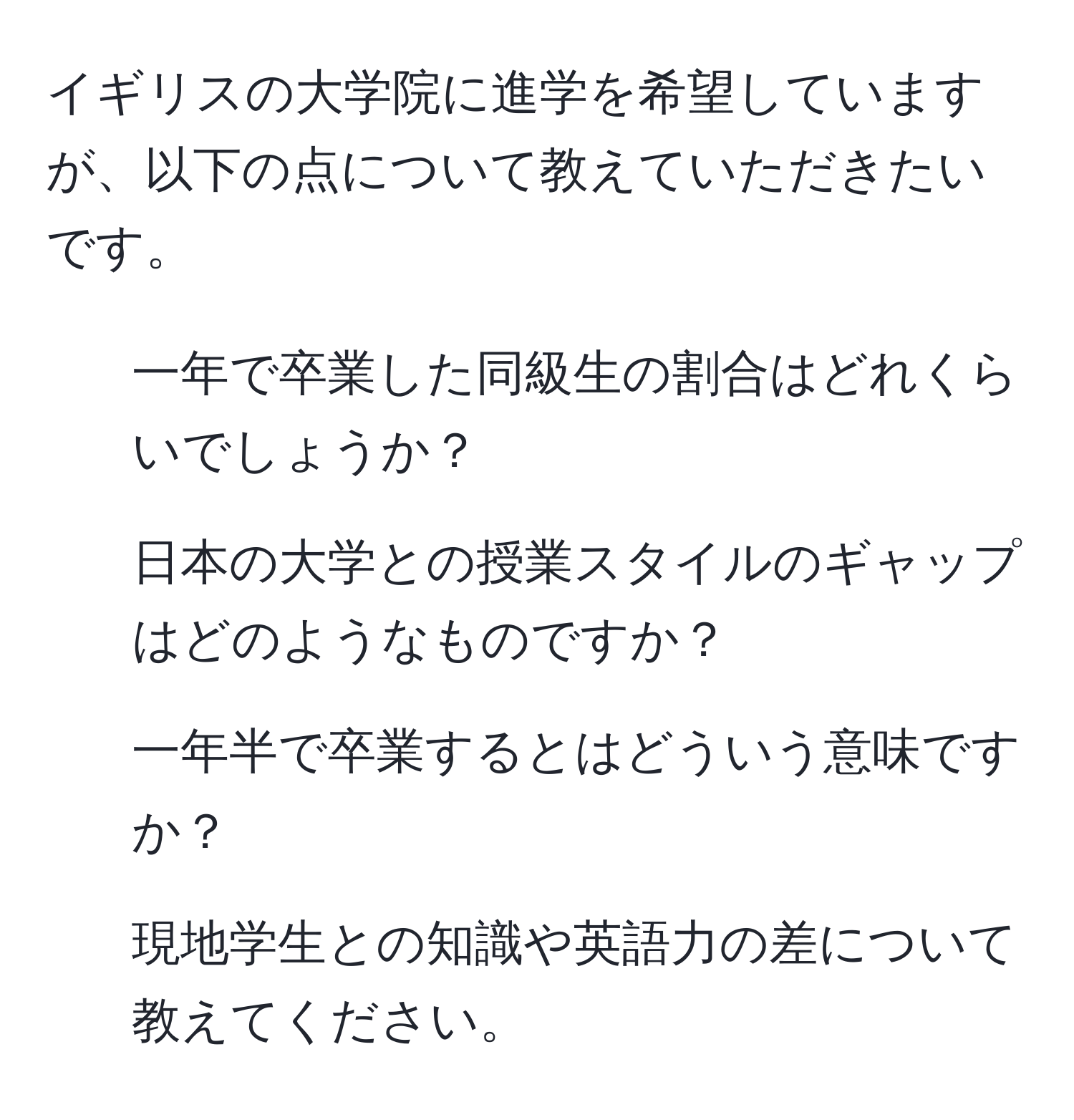 イギリスの大学院に進学を希望していますが、以下の点について教えていただきたいです。  
1. 一年で卒業した同級生の割合はどれくらいでしょうか？  
2. 日本の大学との授業スタイルのギャップはどのようなものですか？  
3. 一年半で卒業するとはどういう意味ですか？  
4. 現地学生との知識や英語力の差について教えてください。