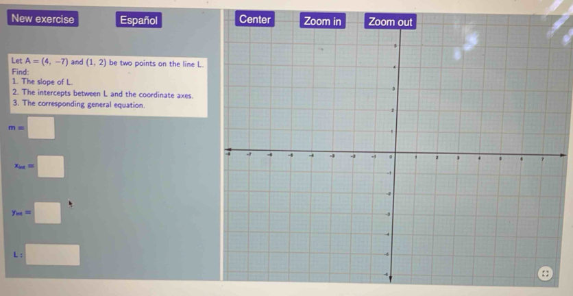 New exercise Español 
Let A=(4,-7) and (1,2) be two points on the line L. 
Find: 
1. The slope of L. 
2. The intercepts between L and the coordinate axes. 
3. The corresponding general equation.
m=□
x_int=□
y_m=□
L:□