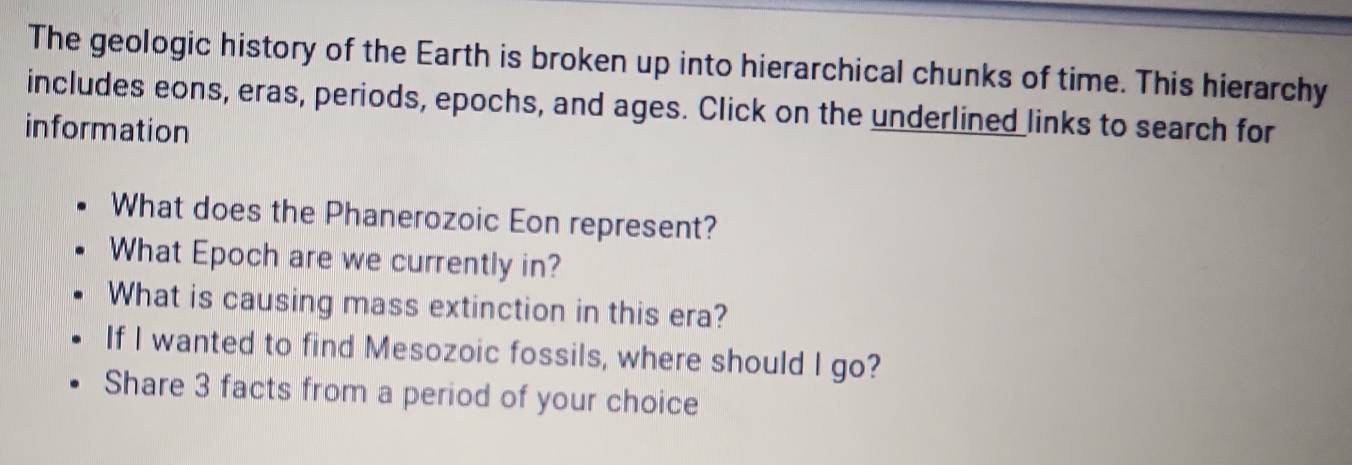 The geologic history of the Earth is broken up into hierarchical chunks of time. This hierarchy 
includes eons, eras, periods, epochs, and ages. Click on the underlined links to search for 
information 
What does the Phanerozoic Eon represent? 
What Epoch are we currently in? 
What is causing mass extinction in this era? 
If I wanted to find Mesozoic fossils, where should I go? 
Share 3 facts from a period of your choice