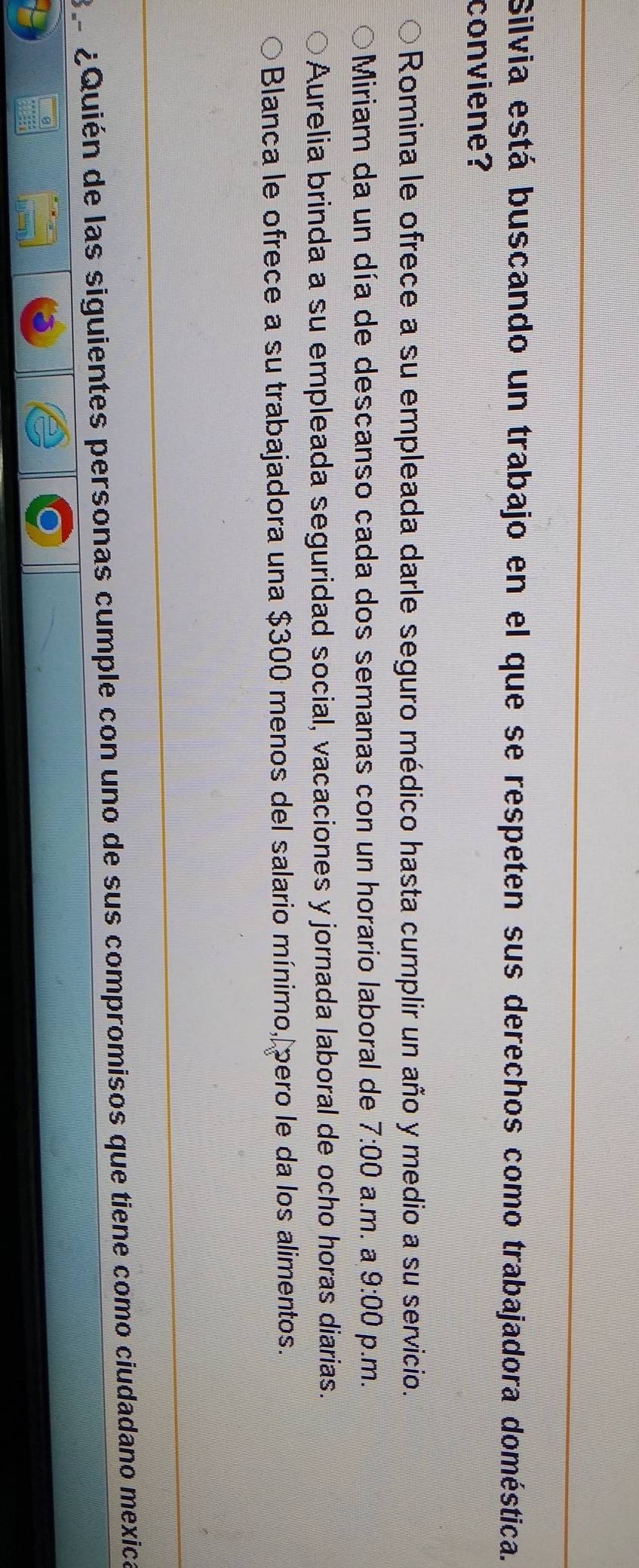 Silvia está buscando un trabajo en el que se respeten sus derechos como trabajadora doméstica.
conviene?
Romina le ofrece a su empleada darle seguro médico hasta cumplir un año y medio a su servicio.
Miriam da un día de descanso cada dos semanas con un horario laboral de 7:00 a.m. a 9:00 p.m.
Aurelia brinda a su empleada seguridad social, vacaciones y jornada laboral de ocho horas diarias.
Blanca le ofrece a su trabajadora una $300 menos del salario mínimo, pero le da los alimentos.
3 º ¿Quién de las siguientes personas cumple con uno de sus compromisos que tiene como ciudadano mexica