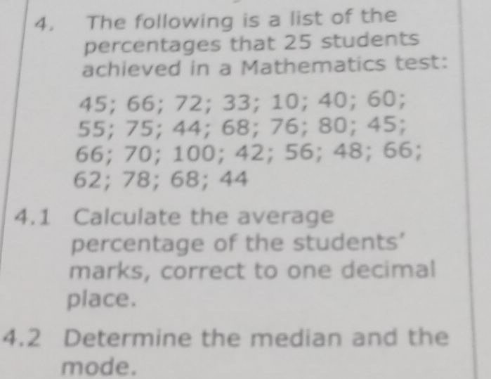 The following is a list of the 
percentages that 25 students 
achieved in a Mathematics test:
45; 66; 72; 33; 10; 40; 60;
55; 75; 44; 68; 76; 80; 45;
66; 70; 100; 42; 56; 48; 66;
62; 78; 68; 44
4.1 Calculate the average 
percentage of the students’ 
marks, correct to one decimal 
place. 
4.2 Determine the median and the 
mode.