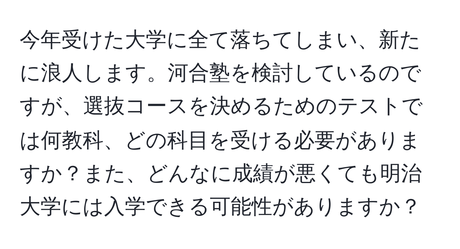 今年受けた大学に全て落ちてしまい、新たに浪人します。河合塾を検討しているのですが、選抜コースを決めるためのテストでは何教科、どの科目を受ける必要がありますか？また、どんなに成績が悪くても明治大学には入学できる可能性がありますか？