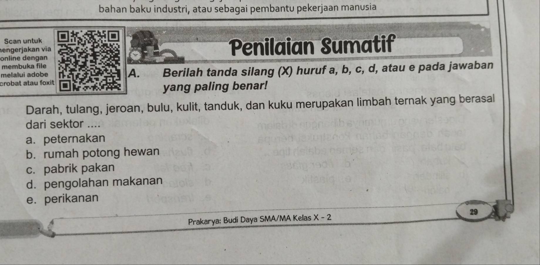 bahan baku industri, atau sebagai pembantu pekerjaan manusia
Scan untuk
hengerjakan via Penilaian Sumatif
online dengan
membuka file
melalui adobe A. Berilah tanda silang (X) huruf a, b, c, d, atau e pada jawaban
crobat atau foxit
yang paling benar!
Darah, tulang, jeroan, bulu, kulit, tanduk, dan kuku merupakan limbah ternak yang berasal
dari sektor ....
a. peternakan
b. rumah potong hewan
c. pabrik pakan
d. pengolahan makanan
e. perikanan
Prakarya: Budi Daya SMA/MA Kelas X-2 29