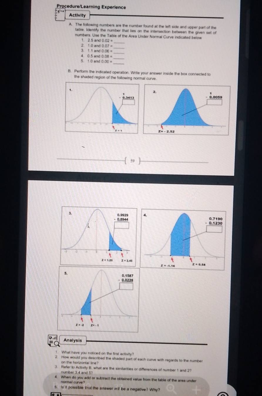 Procedure/Learning Experience
Activity
A. The following numbers are the number found at the left side and upper part of the
table. Identify the number that lies on the intersection between the given set of
numbers. Use the Table of the Area Under Normal Curve indicated below
1. 2.5 and 0.02=
_
_
2. 1.0 and 0.07=
_
3. 1.1 and 0.06=
_
4 0.5 and 0.08=
5. 1.0 and 0.00=
_
B. Perform the indicated operation. Write your answer inside the box connected to
the shaded region of the following normal curve.
 59
Analysis
1. What have you noticed on the first activity?
2. How would you described the shaded part of each curve with regards to the number
on the horizontal line?
3. Refer to Activity B. what are the similanties or differences of number 1 and 2?
number 3.4 and 5?
4. When do you add or subtract the obtained value from the table of the area under
normal curve?
s. is it possible that the answer will be a negative? Why?