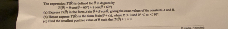 The expression T(θ ) is defined for θ in degrees by
T(θ )=9cos (θ -60°)+8cos (θ +60°)
(a) Express T(θ ) in the form Asin θ +B cos θ, giving the exact values of the constants A and B. 
(b) Hence express T(θ ) in the form Rsin (θ +a) , where R>0 and 0° <90°. 
(c) Find the smallest positive value of θ such that T(θ )+1=0. 
M6 marks. 7 minutes)