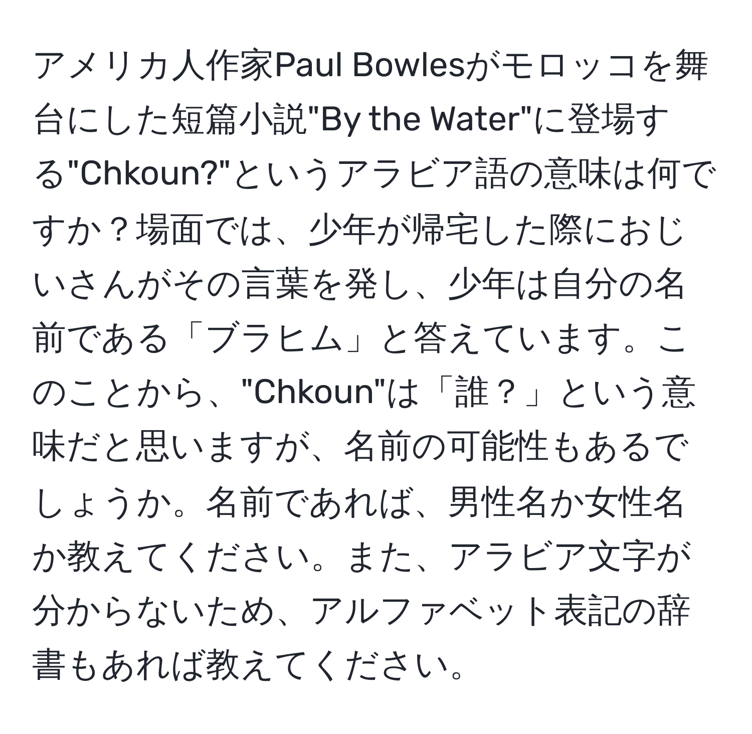 アメリカ人作家Paul Bowlesがモロッコを舞台にした短篇小説"By the Water"に登場する"Chkoun?"というアラビア語の意味は何ですか？場面では、少年が帰宅した際におじいさんがその言葉を発し、少年は自分の名前である「ブラヒム」と答えています。このことから、"Chkoun"は「誰？」という意味だと思いますが、名前の可能性もあるでしょうか。名前であれば、男性名か女性名か教えてください。また、アラビア文字が分からないため、アルファベット表記の辞書もあれば教えてください。