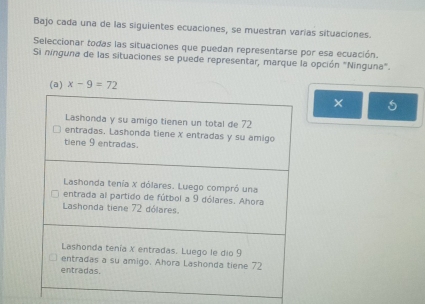 Bajo cada una de las siguientes ecuaciones, se muestran varias situaciones. 
Seleccionar todas las situaciones que puedan representarse por esa ecuación. 
Si nínguna de las situaciones se puede representar, marque la opción "Ninguna". 
(a) x-9=72
× 5