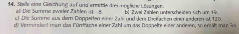 Stelle eine Gleichung auf und ermittle drei mögliche Lösungen. 
a) Die Summe zweier Zahlen ist -8. b) Zwei Zahlen unterscheiden sich um 19. 
c) Die Summe aus dem Doppelten einer Zahl und dem Dreifachen einer anderen ist 120. 
d) Vermindert man das Fünffache einer Zahl um das Doppelte einer anderen, so erhält man 34.