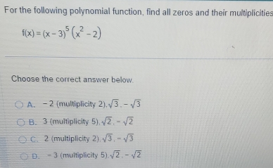 For the following polynomial function, find all zeros and their multiplicities
f(x)=(x-3)^5(x^2-2)
Choose the correct answer below.
A. -2 (multiplicity 2) sqrt(3), -sqrt(3)
B. 3 (multiplicity 5) sqrt(2), -sqrt(2)
C. 2 (multiplicity 2) sqrt(3), -sqrt(3)
D. - 3 (multiplicity 5). sqrt(2), -sqrt(2)