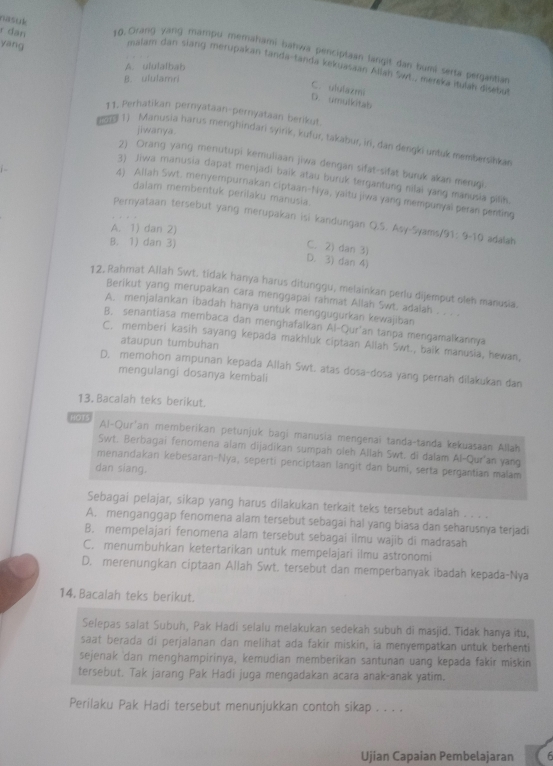 yáng
r đân 10. Orang yang mambu memahami bahwa penciptaan langit dan bumi serta pergantian
nsuk malam dan siang merupakan tanda-tanda kekuasaan Allan Swt., merexa itulan disebut
A. ululalbab
B. ululamri
C. ululazmi D. umulkitab
11. Perhatikan pernyataan-pernyataan berikut
jiwanya.
1) Manusia harus menghindari syirik, kufur, takabur, iri, dan dengki untuk membersihkar
2) Orang yang menutupi kemuliaan jiwa dengan sifat-sifat buruk akan merugi.
3) Jiwa manusia dapat menjadi baik atau buruk tergantung nilai yang manusia pilik.
4) Allah Swt. menyempurnakan ciptaan-Nya, yaitu jiwa yang mempunyai peran penting
dalam membentuk perilaku manusia.
Pernyataan tersebut yang merupakan isi kandungan Q.S. Asy-Syams/ 91:9-10 adalah
A. 1) dan 2)
B. 1) dan 3)
C. 2) dan 3)
D. 3) dan 4)
12. Rahmat Allah Swt. tidak hanya harus ditunggu, melainkan perlu dijemput oleh manusia.
Berikut yang merupakan cara menggapai rahmat Allah Swt. adaiah . . . .
A. menjalankan ibadah hanya untuk menggugurkan kewajiban
B. senantiasa membaca dan menghafaikan Al-Qur'an tanpa mengamaikannya
C. memberi kasih sayang kepada makhluk ciptaan Allah Swt., baik manusia, hewan,
ataupun tumbuhan
D. memohon ampunan kepada Allah Swt. atas dosa-dosa yang pernah dilakukan dan
mengulangi dosanya kembali
13. Bacalah teks berikut.
HOTS Al-Qur'an memberikan petunjuk bagi manusia mengenai tanda-tanda kekuasaan Allah
Swt. Berbagai fenomena alam dijadikan sumpah oleh Allah Swt. di dalam Al-Qur'an yang
menandakan kebesarani-Nya, seperti penciptaan langit dan bumi, serta pergantian malam
dan siang.
Sebagai pelajar, sikap yang harus dilakukan terkait teks tersebut adalah . . . .
A. menganggap fenomena alam tersebut sebagai hal yang biasa dan seharusnya terjadi
B. mempelajari fenomena alam tersebut sebagai ilmu wajib di madrasah
C. menumbuhkan ketertarikan untuk mempelajari ilmu astronomi
D. merenungkan ciptaan Allah Swt. tersebut dan memperbanyak ibadah kepada-Nya
14. Bacalah teks berikut.
Selepas salat Subuh, Pak Hadi selalu melakukan sedekah subuh di masjid. Tidak hanya itu,
saat berada di perjalanan dan melihat ada fakir miskin, ia menyempatkan untuk berhenti
sejenak dan menghampirinya, kemudian memberikan santunan uang kepada fakir miskin
tersebut. Tak jarang Pak Hadi juga mengadakan acara anak-anak yatim.
Perilaku Pak Hadi tersebut menunjukkan contoh sikap . . . .
Ujian Capaian Pembelajaran