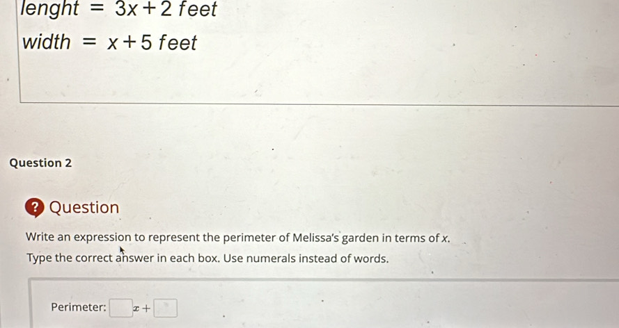 lenght =3x+2 feet
width =x+5 feet
Question 2 
Question 
Write an expression to represent the perimeter of Melissa's garden in terms of x. 
Type the correct answer in each box. Use numerals instead of words. 
Perimeter: □ x+□