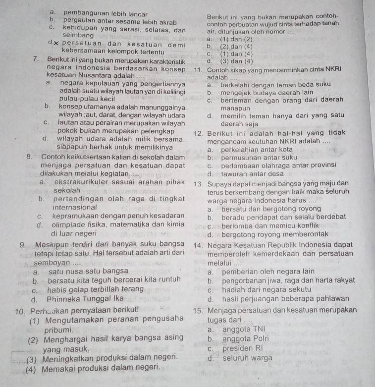 a. pembangunan lebih lancar
b. pergaulan antar sesame lebih akrab Berikut ini yang bukan merupakan contoh-
c. kehidupan yang serasi, selaras, dan contoh perbuatan wujud cinta terhadap tanah
air, ditunjukan oleh nomor ....
seimbang a. (1) dan (2)
dx persatuan dan kesatuan demi b. (2) dan (4)
kebersamaan kelompok tertentu c. (1) dan (4)
7. Berikut ini yang bukan merupakan karakteristik d. (3) dan (4)
negara Indonesia berdasarkan konsep
kesatuan Nusantara adalah .. 11. Contoh sikap yang mencerminkan cinta NKRI
adalah
a. negara kepulauan yang pengertiannya a. berkelahi dengan teman beda suku
adalah suatu wilayah lautan yan di kelilingi b. mengejek budaya daerah lain
pulau-pulau kecil c. berteman dengan orang dari daerah
b. konsep utamanya adalah manunggalnya manapun
wilayah ;aut, darat, dengan wilayah udara d. memilih teman hanya dari yang satu
c. lautan atau perairan merupakan wilayah daerah saja
pokok bukan merupakan pelengkap 12. Berikut ini adalah hal-hal yang tidak
d. wilayah udara adalah milik bersama. mengancam keutuhan NKRI adalah ....
siäpapun berhak untuk memilikinya a. perkelahian antar kota
8. Contoh keikutsertaan kalian di sekolah dalam b. permusuhan antar suku
menjaga persatuan dan kesatuan dapat c. perlombaan olahraga antar provinsi
dilakukan melalui kegiatan d. tawuran antar desa
a. ekstrakurikuler sesuai arahan pihak 13. Supaya dapat menjadi bangsa yang maju dan
sekolah terus berkembang dengan baik maka seluruh
b. pertandingan olah raga di tingkat warga negara Indonesia harus ....
internasional a. bersatu dan bergotong royong
c. kepramukaan dengan penuh kesadaran b. beradu pendapat dan selalu berdebat
d. olimpiade fisika, matematika dan kimia c.  berlomba dan memicu konflik
di luar negeri d. bergotong royong memberontak
9. Meskipun terdiri dari banyak suku bangsa 14. Negara Kesatuan Republik Indonesia dapat
tetapi tetap satu. Hal tersebut adalah arti dari memperoleh kemerdekaan dan persatuan
semboyan .... melalui
a. satu nusa satu bangsa a. pemberian oleh negara lain
b. bersatu kita teguh bercerai kita runtuh b. pengorbanan jiwa, raga dan harta rakyat
c. habis gelap terbitlah terang c. hadiah dari negara sekutu
d. Bhinneka Tunggal Ika d. hasil perjuangan beberapa pahlawan
10. Perhatikan pernyataan berikut! 15. Menjaga persatuan dan kesatuan merupakan
(1) Mengutamakan peranan pengusaha tugas dari
pribumi. a. anggota TNI
(2) Menghargai hasil karya bangsa asing b. anggota Polri
yang masuk. c. presiden RI
(3) Meningkatkan produksi dalam negeri. d. seluruh warga
(4) Memakai produksi dalam negeri.