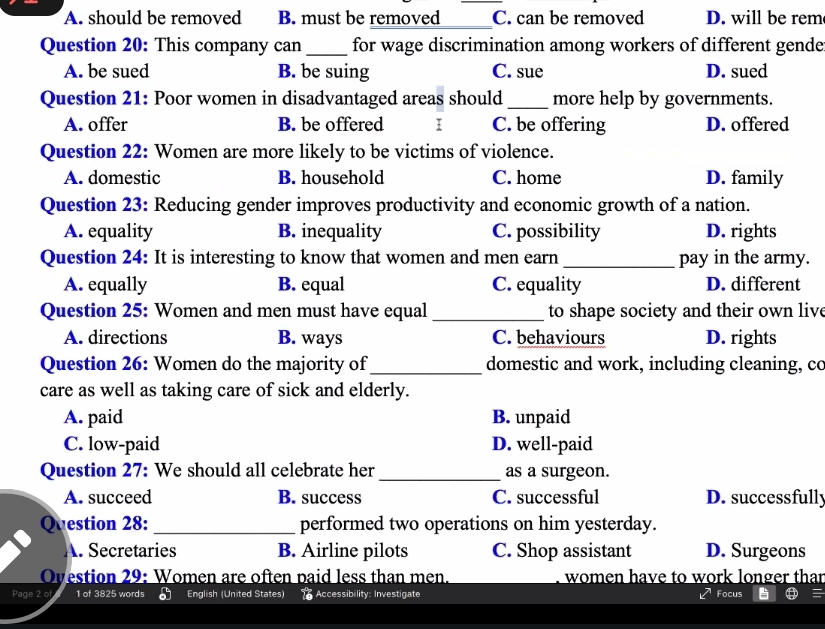 A. should be removed B. must be removed _C. can be removed D. will be rem
Question 20: This company can_ for wage discrimination among workers of different gende
A. be sued B. be suing C. sue D. sued
Question 21: Poor women in disadvantaged areas should _more help by governments.
A. offer B. be offered I C. be offering D. offered
Question 22: Women are more likely to be victims of violence.
A. domestic B. household C. home D. family
Question 23: Reducing gender improves productivity and economic growth of a nation.
A. equality B. inequality C. possibility D. rights
Question 24: It is interesting to know that women and men earn_ pay in the army.
A. equally B. equal C. equality D. different
Question 25: Women and men must have equal_ to shape society and their own live
A. directions B. ways C. behaviours D. rights
Question 26: Women do the majority of_ domestic and work, including cleaning, co
care as well as taking care of sick and elderly.
A. paid B. unpaid
C. low-paid D. well-paid
Question 27: We should all celebrate her _as a surgeon.
A. succeed B. success C. successful D. successfully
Question 28: _performed two operations on him yesterday.
A. Secretaries B. Airline pilots C. Shop assistant D. Surgeons
Ovestion 29: Women are often paid less than men. women have to work longer that
Page 2 of 1 of 3825 words English (United States) Accessibility: Investigate Focus