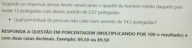 Segundo as empresas aéreas Norte-americanas o quadril do homem médio daquele pais 
mede 13 polegadas com desvio padrão de 2.07 polegadas. 
Qual percentual de pessoas não cabe num assento de 14.5 polegadas? 
RESPONDA A QUESTÃO EM PORCENTAGEM (MULTIPLICANDO POR 100 o resultado) e 
com duas casas decimais. Exemplo: 89,50 ou 89.50