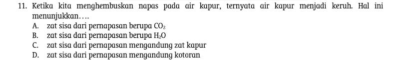 Ketika kita menghembuskan napas pada air kapur, ternyata air kapur menjadi keruh. Hal ini
menunjukkan… .
A. zat sisa dari pernapasan berupa CO_2
B. zat sisa dari pernapasan berupa H_2O
C. zat sisa dari pernapasan mengandung zat kapur
D. zat sisa dari pernapasan mengandung kotoran